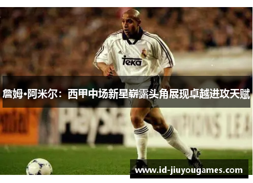 詹姆·阿米尔：西甲中场新星崭露头角展现卓越进攻天赋